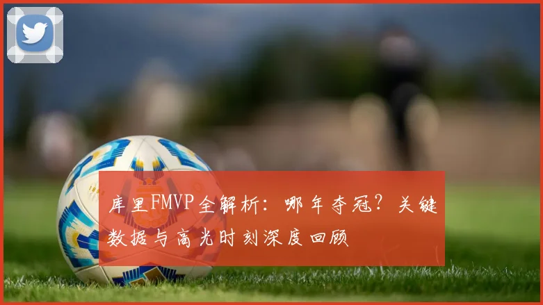 库里FMVP全解析：哪年夺冠？关键数据与高光时刻深度回顾
