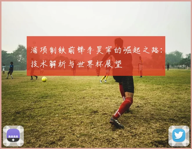 浦项制铁前锋李昊宰的崛起之路:技术解析与世界杯展望