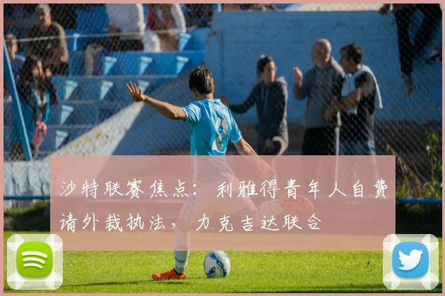 沙特联赛焦点:利雅得青年人自费请外裁执法,力克吉达联合