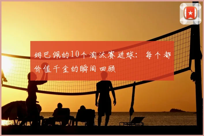 姆巴佩的10个淘汰赛进球:每个都价值千金的瞬间回顾