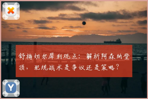 舒梅切尔犀利观点：解析阿森纳登顶，犯规战术是争议还是策略？