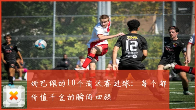 姆巴佩的10个淘汰赛进球：每个都价值千金的瞬间回顾