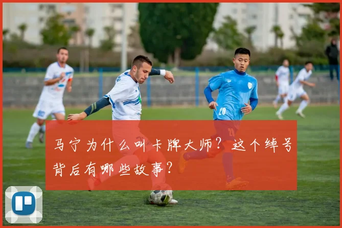 马宁为什么叫卡牌大师?这个绰号背后有哪些故事?