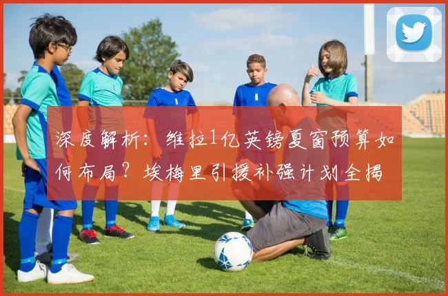深度解析:维拉1亿英镑夏窗预算如何布局?埃梅里引援补强计划全揭秘