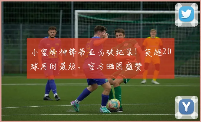 小蜜蜂神锋蒂亚戈破纪录!英超20球用时最短,官方晒图盛赞